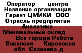 Оператор Call-центра › Название организации ­ Гарант-ЦМИКИ, ООО › Отрасль предприятия ­ Аналитика › Минимальный оклад ­ 17 000 - Все города Работа » Вакансии   . Кировская обл.,Сезенево д.